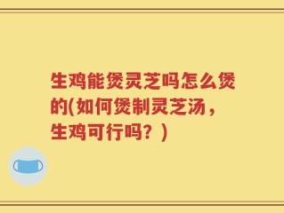 生鸡能煲灵芝吗怎么煲的(如何煲制灵芝汤，生鸡可行吗？)