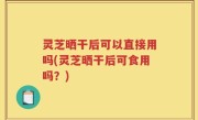 灵芝晒干后可以直接用吗(灵芝晒干后可食用吗？)