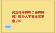 灵芝孢子粉喝了会脚肿吗？哪种人不宜吃灵芝孢子粉