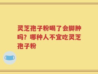 灵芝孢子粉喝了会脚肿吗？哪种人不宜吃灵芝孢子粉