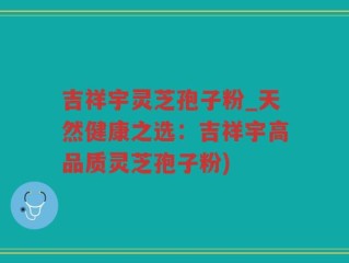 吉祥宇灵芝孢子粉_天然健康之选：吉祥宇高品质灵芝孢子粉)