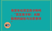 有常年吃灵芝孢子粉吗_“灵芝孢子粉：长期服用的益处与注意事项”