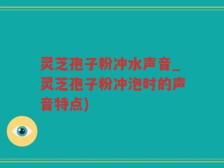 灵芝孢子粉冲水声音_灵芝孢子粉冲泡时的声音特点)