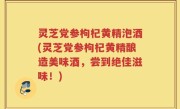 灵芝党参枸杞黄精泡酒(灵芝党参枸杞黄精酿造美味酒，尝到绝佳滋味！)