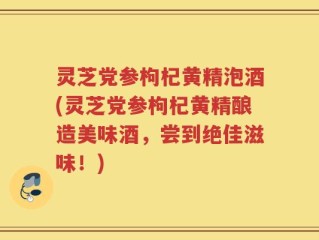 灵芝党参枸杞黄精泡酒(灵芝党参枸杞黄精酿造美味酒，尝到绝佳滋味！)