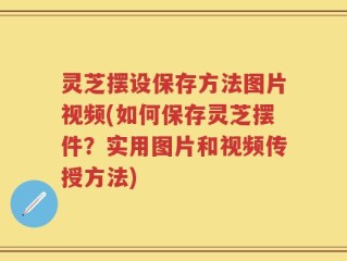 灵芝摆设保存方法图片视频(如何保存灵芝摆件？实用图片和视频传授方法)