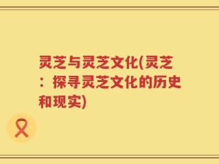 灵芝与灵芝文化(灵芝：探寻灵芝文化的历史和现实)