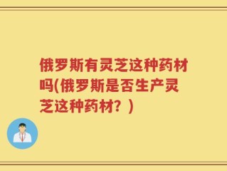 俄罗斯有灵芝这种药材吗(俄罗斯是否生产灵芝这种药材？)