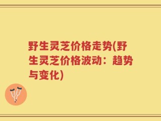 野生灵芝价格走势(野生灵芝价格波动：趋势与变化)