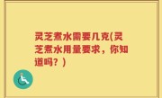 灵芝煮水需要几克(灵芝煮水用量要求，你知道吗？)
