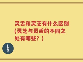 灵舌和灵芝有什么区别(灵芝与灵舌的不同之处有哪些？)