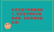 吃灵芝孢子粉重量减轻了_灵芝孢子粉助力健康减重，轻松享受轻盈生活)