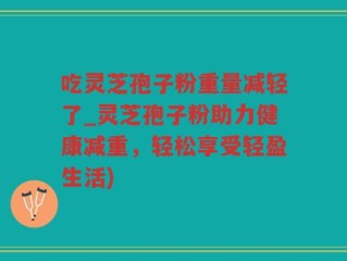 吃灵芝孢子粉重量减轻了_灵芝孢子粉助力健康减重，轻松享受轻盈生活)