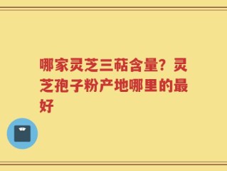 哪家灵芝三萜含量？灵芝孢子粉产地哪里的最好