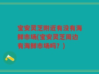 宝安灵芝附近有没有海鲜市场(宝安灵芝周边有海鲜市场吗？)