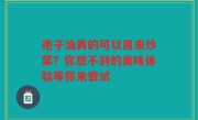 孢子油真的可以用来炒菜？你想不到的美味体验等你来尝试