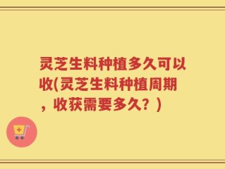 灵芝生料种植多久可以收(灵芝生料种植周期，收获需要多久？)