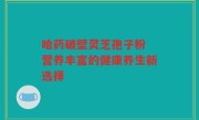 哈药破壁灵芝孢子粉 营养丰富的健康养生新选择