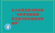 女人吃灵芝孢子粉价格_“女性养生新选择：灵芝孢子粉价格及功效解析”