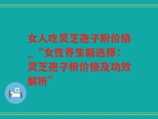 女人吃灵芝孢子粉价格_“女性养生新选择：灵芝孢子粉价格及功效解析”