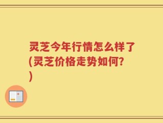 灵芝今年行情怎么样了(灵芝价格走势如何？)