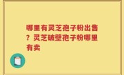 哪里有灵芝孢子粉出售？灵芝破壁孢子粉哪里有卖