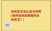 白肉灵芝怎么选才好呢(如何选购高质量的白肉灵芝？)