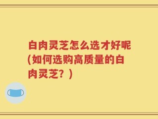 白肉灵芝怎么选才好呢(如何选购高质量的白肉灵芝？)