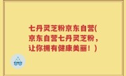 七丹灵芝粉京东自营(京东自营七丹灵芝粉，让你拥有健康美丽！)