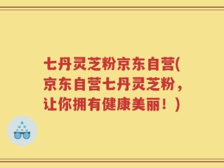 七丹灵芝粉京东自营(京东自营七丹灵芝粉，让你拥有健康美丽！)