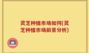 灵芝种植市场如何(灵芝种植市场前景分析)
