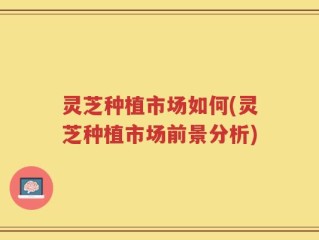 灵芝种植市场如何(灵芝种植市场前景分析)