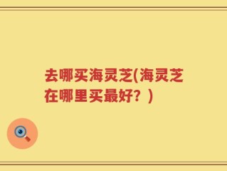 去哪买海灵芝(海灵芝在哪里买最好？)