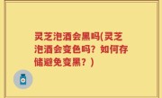 灵芝泡酒会黑吗(灵芝泡酒会变色吗？如何存储避免变黑？)