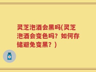 灵芝泡酒会黑吗(灵芝泡酒会变色吗？如何存储避免变黑？)