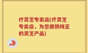 疗灵芝专卖店(疗灵芝专卖店，为您提供纯正的灵芝产品)