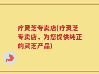 疗灵芝专卖店(疗灵芝专卖店，为您提供纯正的灵芝产品)