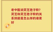 老中医说灵芝孢子粉？灵芝和灵芝孢子粉的关系到底是怎么样的谁更好