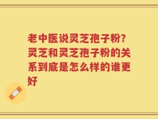 老中医说灵芝孢子粉？灵芝和灵芝孢子粉的关系到底是怎么样的谁更好