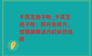 千灵芝孢子粉_千灵芝孢子粉：提升免疫力，增强健康活力的天然选择