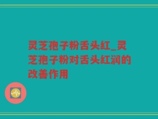 灵芝孢子粉舌头红_灵芝孢子粉对舌头红润的改善作用