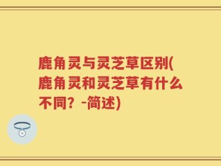 鹿角灵与灵芝草区别(鹿角灵和灵芝草有什么不同？-简述)