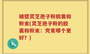 破壁灵芝孢子粉胶囊和粉末(灵芝孢子粉的胶囊和粉末：究竟哪个更好？)
