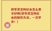 茯苓灵芝枸杞水怎么煮才好喝(茯苓灵芝枸杞水的制作方法，一次学会！)