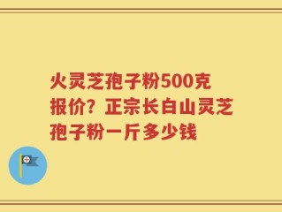 火灵芝孢子粉500克报价？正宗长白山灵芝孢子粉一斤多少钱