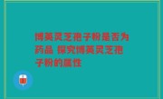博英灵芝孢子粉是否为药品 探究博英灵芝孢子粉的属性