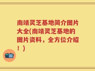 南靖灵芝基地简介图片大全(南靖灵芝基地的图片资料，全方位介绍！)