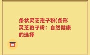 条状灵芝孢子粉(条形灵芝孢子粉：自然健康的选择