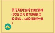 灵芝切片治疗口腔溃疡(灵芝切片有效缓解口腔溃疡，口腔保健神器)