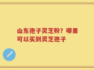 山东孢子灵芝粉？哪里可以买到灵芝孢子